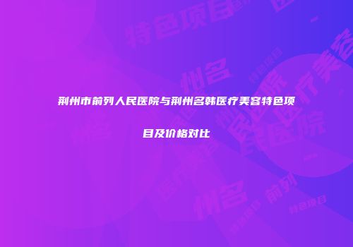 荆州市前列人民医院与荆州名韩医疗美容特色项目及价格对比