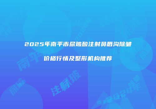 2025年南平市尿玻酸注射鼻唇沟除皱价格行情及整形机构推荐