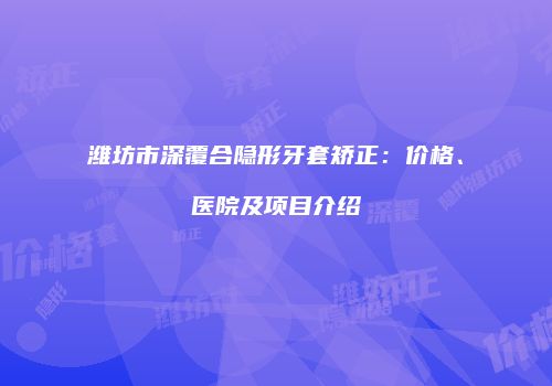 潍坊市深覆合隐形牙套矫正：价格、医院及项目介绍