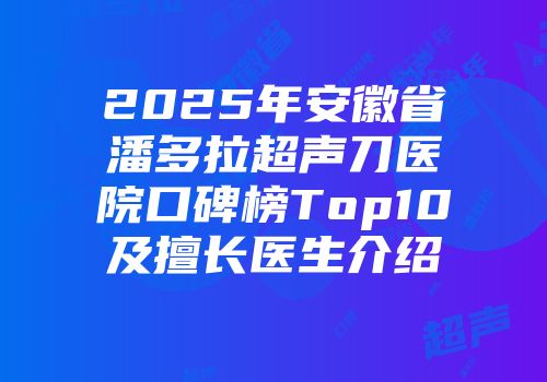 2025年安徽省潘多拉超声刀医院口碑榜Top10及擅长医生介绍