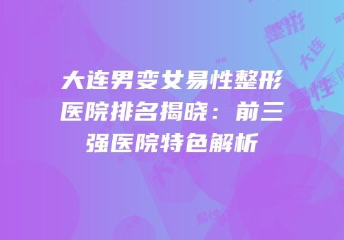 大连男变女易性整形医院排名揭晓：前三强医院特色解析