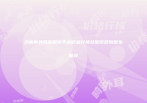 济南市外耳廓畸形手术价格行情及整形医院医生推荐