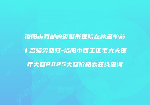 洛阳市耳部畸形整形医院在榜名单前十名强势回归-洛阳市西工区毛大夫医疗美容2025美容价格表在线查询