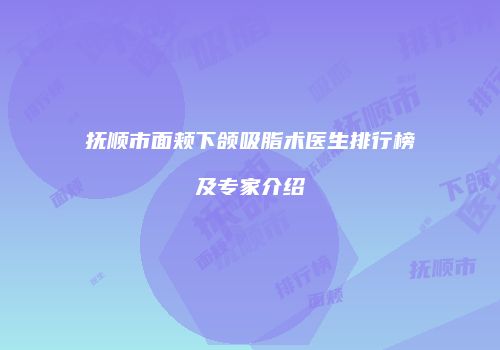 抚顺市面颊下颌吸脂术医生排行榜及专家介绍