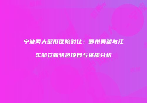 宁波两大整形医院对比：鄞州美塑与江东邬立新特色项目与资质分析