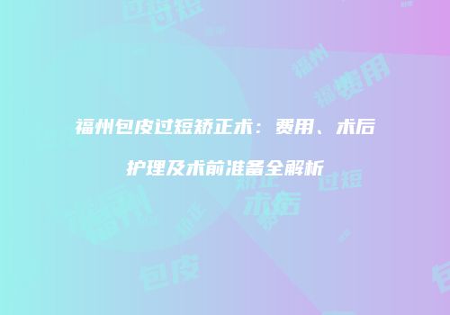 福州包皮过短矫正术：费用、术后护理及术前准备全解析