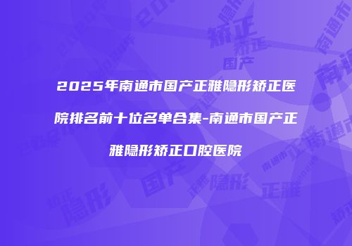 2025年南通市国产正雅隐形矫正医院排名前十位名单合集-南通市国产正雅隐形矫正口腔医院