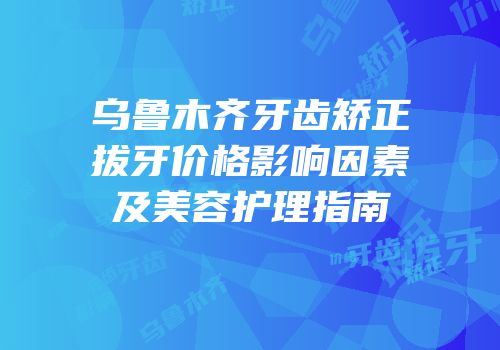 乌鲁木齐牙齿矫正拔牙价格影响因素及美容护理指南