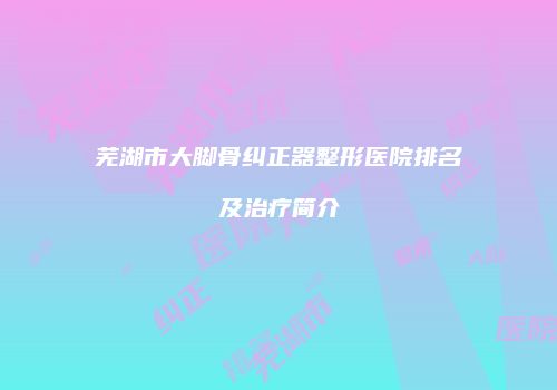 芜湖市大脚骨纠正器整形医院排名及治疗简介