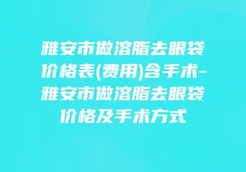 雅安市做溶脂去眼袋价格表(费用)含手术-雅安市做溶脂去眼袋价格及手术方式