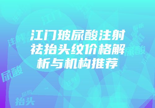 江门玻尿酸注射祛抬头纹价格解析与机构推荐