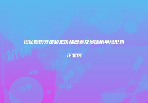 揭秘隐形牙齿矫正价格因素及景德镇半隐形矫正案例