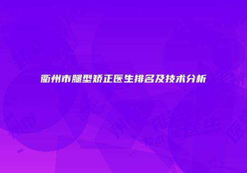 衢州市腿型矫正医生排名及技术分析