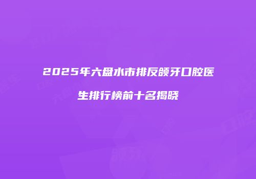 2025年六盘水市排反颌牙口腔医生排行榜前十名揭晓