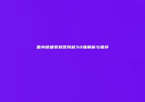 国内除皱紧肤医院前50强解析与推荐