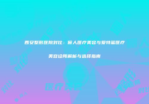 西安整形医院对比：俪人医疗美容与爱特蜜医疗美容诊所解析与选择指南