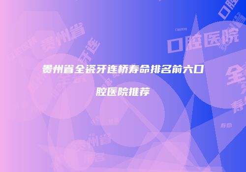 贵州省全瓷牙连桥寿命排名前六口腔医院推荐