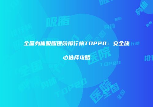 全国身体吸脂医院排行榜TOP20：安全放心选择攻略