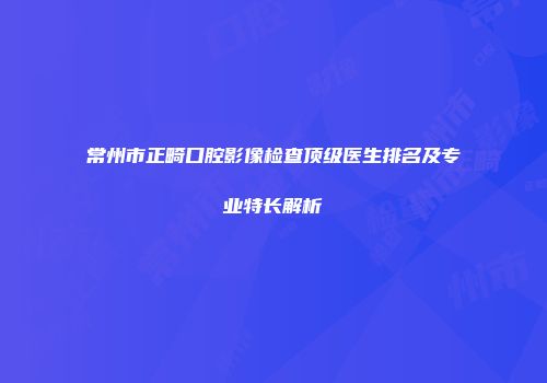 常州市正畸口腔影像检查顶级医生排名及专业特长解析