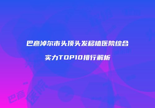 巴彦淖尔市头顶头发移植医院综合实力TOP10排行解析