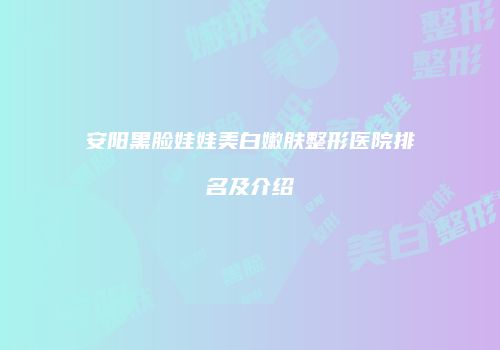 安阳黑脸娃娃美白嫩肤整形医院排名及介绍