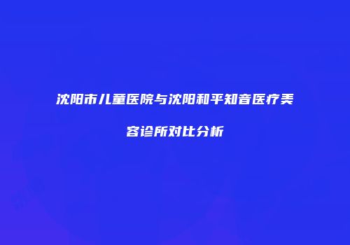 沈阳市儿童医院与沈阳和平知音医疗美容诊所对比分析