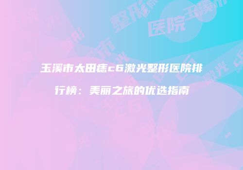 玉溪市太田痣c6激光整形医院排行榜：美丽之旅的优选指南