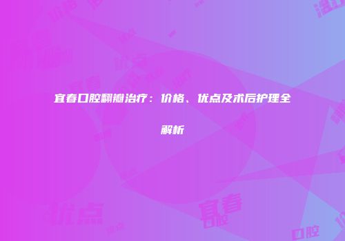 宜春口腔翻瓣治疗：价格、优点及术后护理全解析
