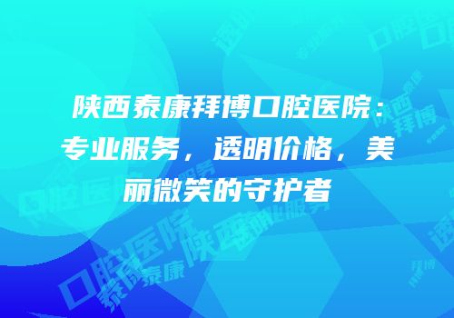 陕西泰康拜博口腔医院：专业服务，透明价格，美丽微笑的守护者