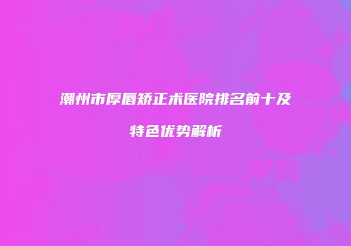 潮州市厚唇矫正术医院排名前十及特色优势解析