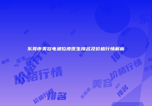 东莞市美容电波拉皮医生排名及价格行情解析