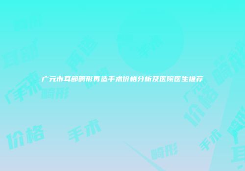广元市耳部畸形再造手术价格分析及医院医生推荐