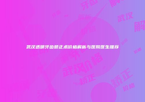 武汉透明牙齿矫正术价格解析与医院医生推荐