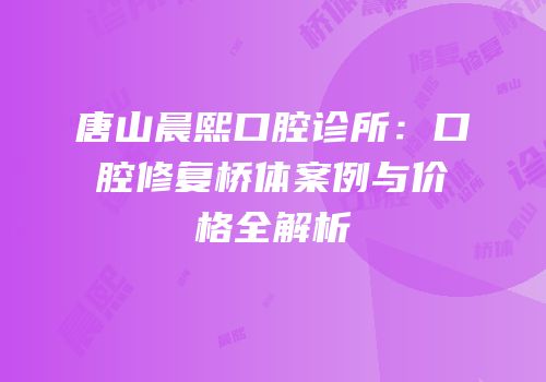 唐山晨熙口腔诊所：口腔修复桥体案例与价格全解析