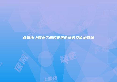 临沂市上眼皮下垂矫正医院排名及价格解析