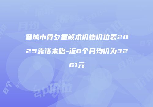 晋城市骨夕童颜术价格价位表2025靠谱来咯-近8个月均价为3261元