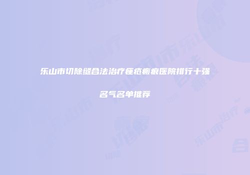 乐山市切除缝合法治疗痤疮瘢痕医院排行十强名气名单推荐