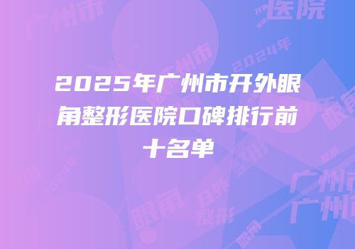 2025年广州市开外眼角整形医院口碑排行前十名单