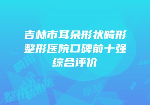 吉林市耳朵形状畸形整形医院口碑前十强综合评价