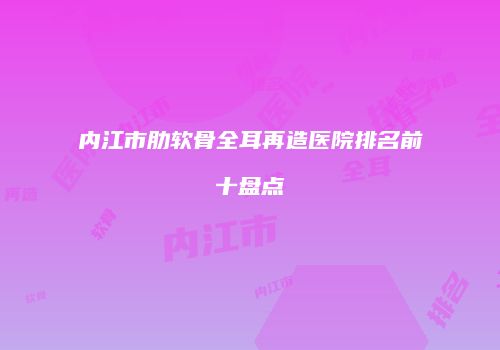 内江市肋软骨全耳再造医院排名前十盘点
