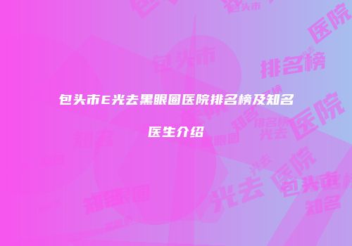 包头市E光去黑眼圈医院排名榜及知名医生介绍