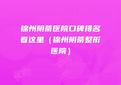 锦州阴蒂医院口碑排名看这里（锦州阴蒂整形医院）