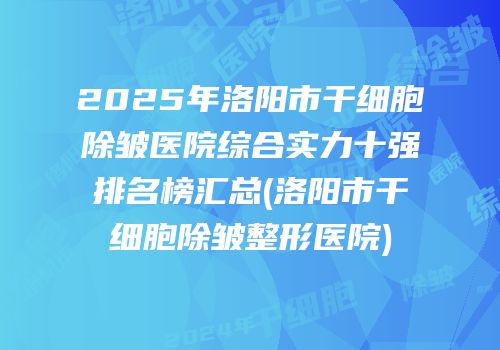 2025年洛阳市干细胞除皱医院综合实力十强排名榜汇总(洛阳市干细胞除皱整形医院)