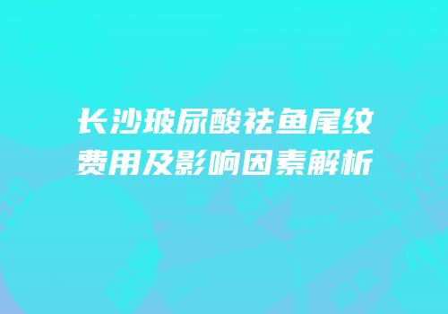 长沙玻尿酸祛鱼尾纹费用及影响因素解析
