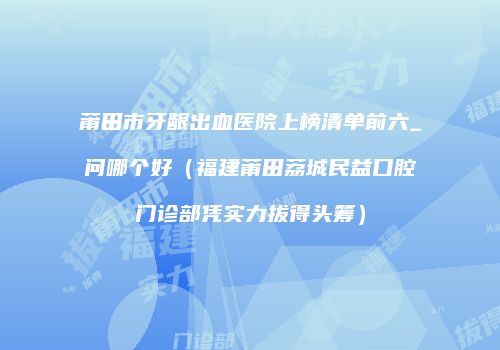 莆田市牙龈出血医院上榜清单前六_问哪个好（福建莆田荔城民益口腔门诊部凭实力拔得头筹）