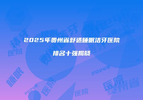 2025年贵州省舒适睡眠洁牙医院排名十强揭晓