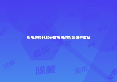 荆州瘦脸针除皱整形费用影响因素解析