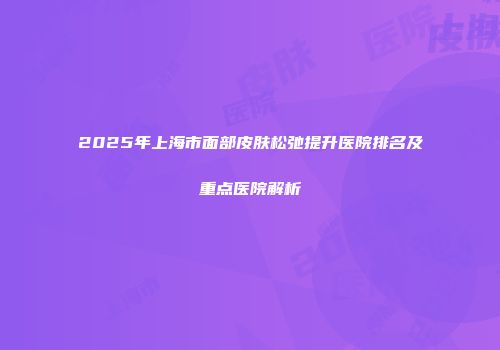 2025年上海市面部皮肤松弛提升医院排名及重点医院解析