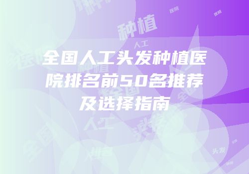 全国人工头发种植医院排名前50名推荐及选择指南