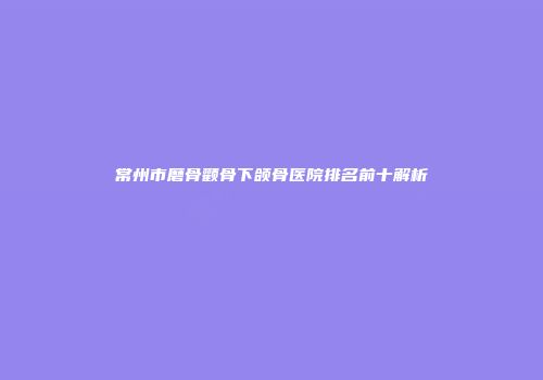 常州市磨骨颧骨下颌骨医院排名前十解析